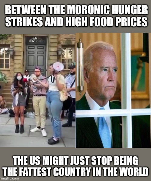 BETWEEN THE MORONIC HUNGER STRIKES AND HIGH FOOD PRICES; THE US MIGHT JUST STOP BEING THE FATTEST COUNTRY IN THE WORLD | image tagged in hunger,strike,economics,biden,food week | made w/ Imgflip meme maker