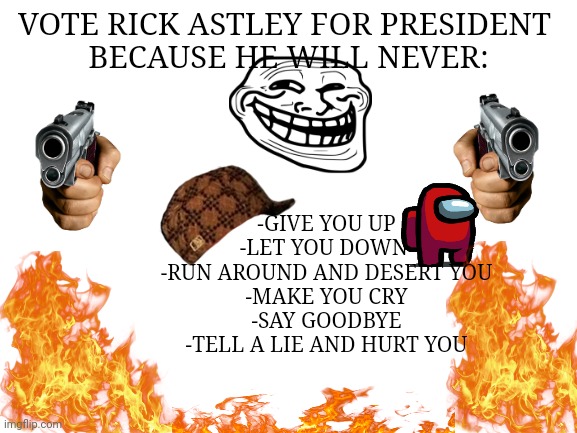 Blank White Template | VOTE RICK ASTLEY FOR PRESIDENT 
BECAUSE HE WILL NEVER:; -GIVE YOU UP
-LET YOU DOWN 
-RUN AROUND AND DESERT YOU
-MAKE YOU CRY
-SAY GOODBYE
-TELL A LIE AND HURT YOU | image tagged in blank white template | made w/ Imgflip meme maker