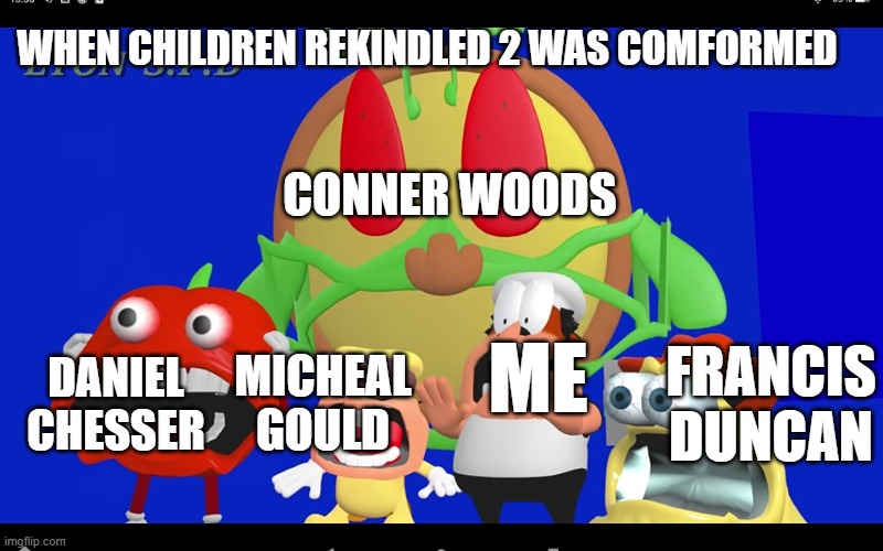 POV: children rekindled 2 is real | WHEN CHILDREN REKINDLED 2 WAS COMFORMED; CONNER WOODS; FRANCIS DUNCAN; DANIEL CHESSER; MICHEAL GOULD; ME | image tagged in pizza tower screaming | made w/ Imgflip meme maker