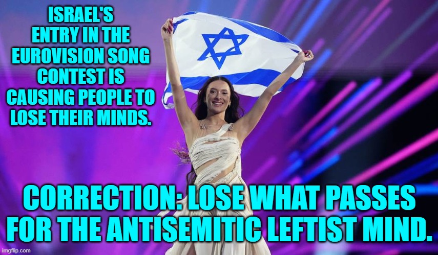 Remember that it's not bigotry and hatred for an ethnicity . . . when leftists do it. | ISRAEL'S ENTRY IN THE EUROVISION SONG CONTEST IS CAUSING PEOPLE TO LOSE THEIR MINDS. CORRECTION: LOSE WHAT PASSES FOR THE ANTISEMITIC LEFTIST MIND. | image tagged in yep | made w/ Imgflip meme maker
