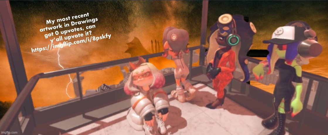 I’ll try to post more today | My most recent artwork in Drawings got 0 upvotes, can y’all upvote it?
https://imgflip.com/i/8pskfy | image tagged in splatoon 3 false order expansion | made w/ Imgflip meme maker