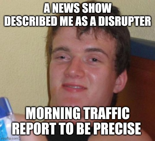 10 Guy | A NEWS SHOW DESCRIBED ME AS A DISRUPTER; MORNING TRAFFIC REPORT TO BE PRECISE | image tagged in memes,10 guy | made w/ Imgflip meme maker