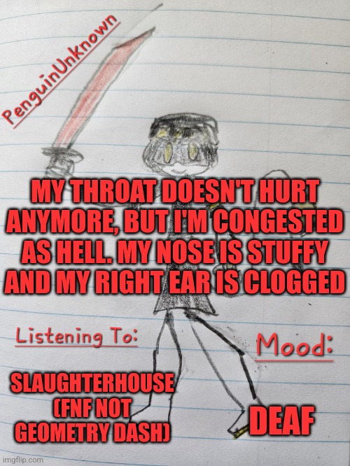 My partially deaf now so that's fun | MY THROAT DOESN'T HURT ANYMORE, BUT I'M CONGESTED AS HELL. MY NOSE IS STUFFY AND MY RIGHT EAR IS CLOGGED; SLAUGHTERHOUSE (FNF NOT GEOMETRY DASH); DEAF | image tagged in penguinunknown announcement v3 | made w/ Imgflip meme maker