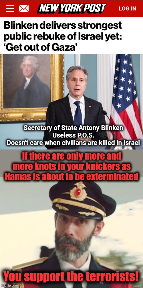democrats about to see their heroes wiped out | Secretary of State Antony Blinken
Useless P.O.S.
Doesn't care when civilians are killed in Israel; If there are only more and more knots in your knickers as
Hamas is about to be exterminated; You support the terrorists! | image tagged in captain obvious,memes,hamas,israel,gaza,democrats | made w/ Imgflip meme maker