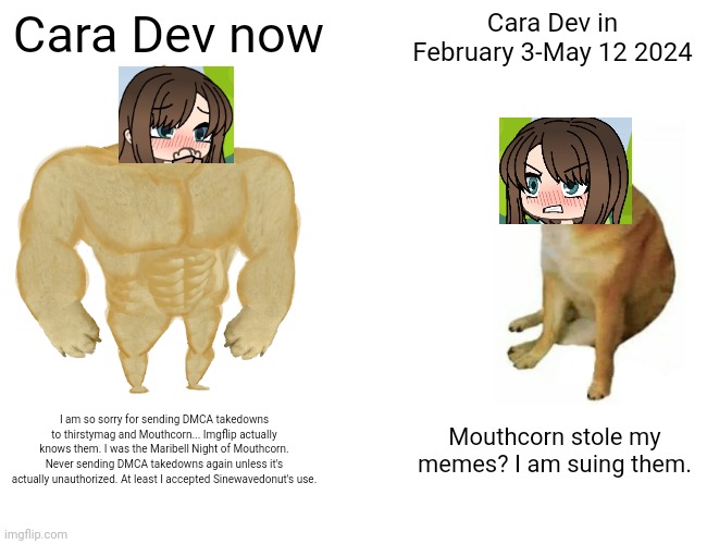 So sorry for sending DMCA takedowns... Now I learned that Mouthporn is actually fair use. | Cara Dev now; Cara Dev in February 3-May 12 2024; I am so sorry for sending DMCA takedowns to thirstymag and Mouthcorn... Imgflip actually knows them. I was the Maribell Night of Mouthcorn. Never sending DMCA takedowns again unless it's actually unauthorized. At least I accepted Sinewavedonut's use. Mouthcorn stole my memes? I am suing them. | image tagged in memes,buff doge vs cheems,cara,cara dev,copyright,mouthporn | made w/ Imgflip meme maker