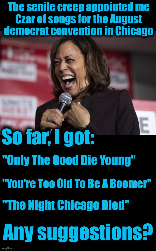 And she'll perform with every bit of expertise she's demonstrated in her other Czarist appointments | The senile creep appointed me
Czar of songs for the August
democrat convention in Chicago; So far, I got:; "Only The Good Die Young"; "You're Too Old To Be A Boomer"; "The Night Chicago Died"; Any suggestions? | image tagged in kamala laughing,czar,songs,chicago,democrats,convention | made w/ Imgflip meme maker