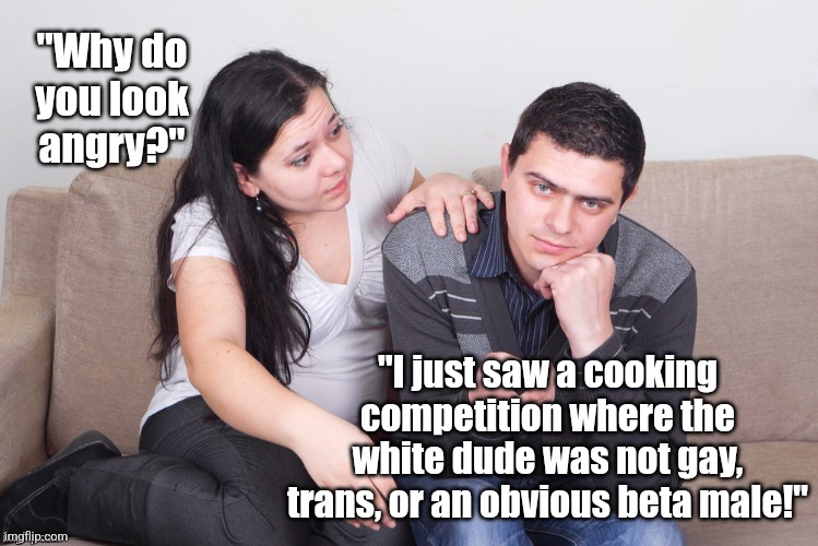 Cooking competition shows seem to be taking a page from the car ads lately.... | "Why do you look angry?"; "I just saw a cooking competition where the white dude was not gay, trans, or an obvious beta male!" | image tagged in watch tv,expectation vs reality,cooking,bias,misinformation,men | made w/ Imgflip meme maker