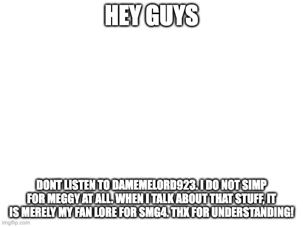 HEY GUYS; DONT LISTEN TO DAMEMELORD923. I DO NOT SIMP FOR MEGGY AT ALL. WHEN I TALK ABOUT THAT STUFF, IT IS MERELY MY FAN LORE FOR SMG4. THX FOR UNDERSTANDING! | made w/ Imgflip meme maker