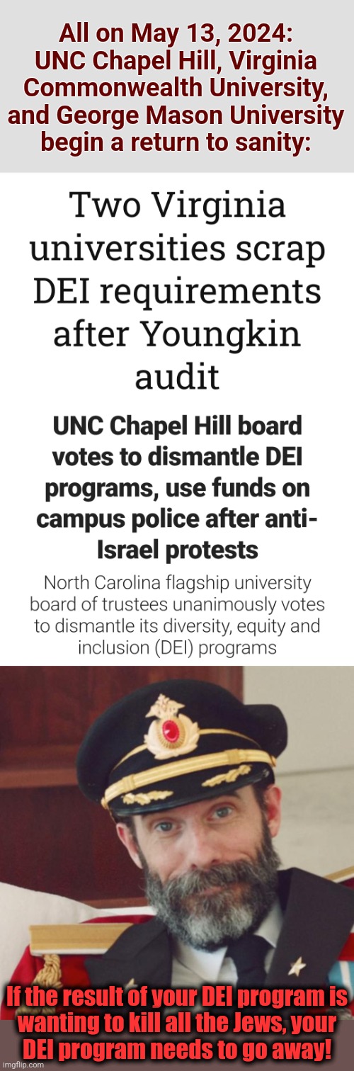The racism- and hatred-fueled DEI programs are on their way out in two states | All on May 13, 2024:
UNC Chapel Hill, Virginia
Commonwealth University,
and George Mason University
begin a return to sanity:; If the result of your DEI program is
wanting to kill all the Jews, your
DEI program needs to go away! | image tagged in captain obvious,memes,dei,virginia,north carolina | made w/ Imgflip meme maker