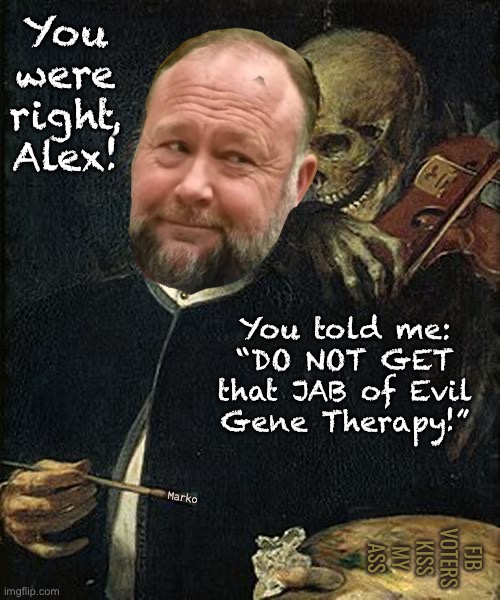 He’s Always Right.  Been right about everything. | You
were
right,
Alex! You told me:
“DO NOT GET
that JAB of Evil
Gene Therapy!”; FJB
VOTERS
KISS
MY
ASS; Marko | image tagged in skeleton whispering to man,aj,he warned everyone in 2020 21 22 23 24,actually hes been right for 30 years,fjb voters kissmyass | made w/ Imgflip meme maker