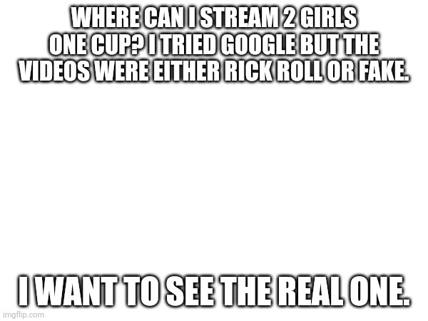WHERE CAN I STREAM 2 GIRLS ONE CUP? I TRIED GOOGLE BUT THE VIDEOS WERE EITHER RICK ROLL OR FAKE. I WANT TO SEE THE REAL ONE. | made w/ Imgflip meme maker