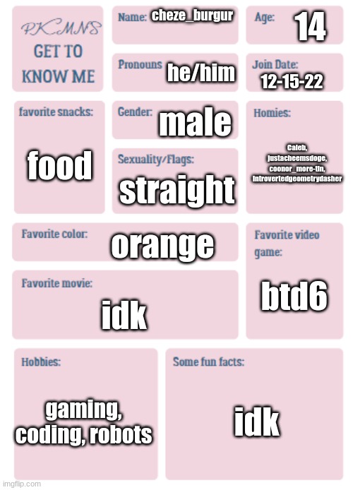 PKMN's Get to Know Me | 14; cheze_burgur; he/him; 12-15-22; male; Caleb, justacheemsdoge, coonor_more-tin, introvertedgeometrydasher; food; straight; orange; btd6; idk; gaming, coding, robots; idk | image tagged in pkmn's get to know me | made w/ Imgflip meme maker