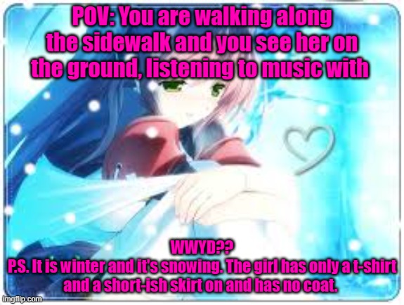No Joke OCs or ERPs. You can't kill her. Romance is allowed to a certain point. | POV: You are walking along the sidewalk and you see her on the ground, listening to music with; WWYD??
P.S. It is winter and it's snowing. The girl has only a t-shirt and a short-ish skirt on and has no coat. | made w/ Imgflip meme maker
