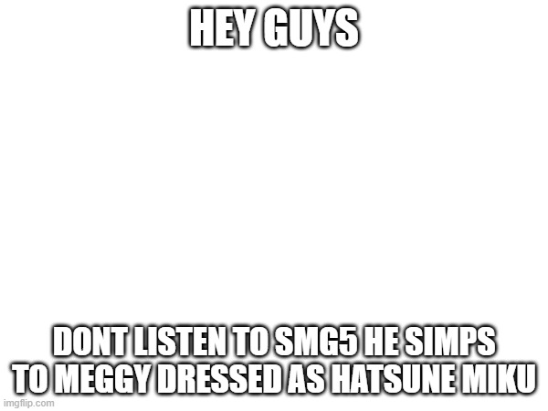 IM BEING SERIOUS | HEY GUYS; DONT LISTEN TO SMG5 HE SIMPS TO MEGGY DRESSED AS HATSUNE MIKU | made w/ Imgflip meme maker