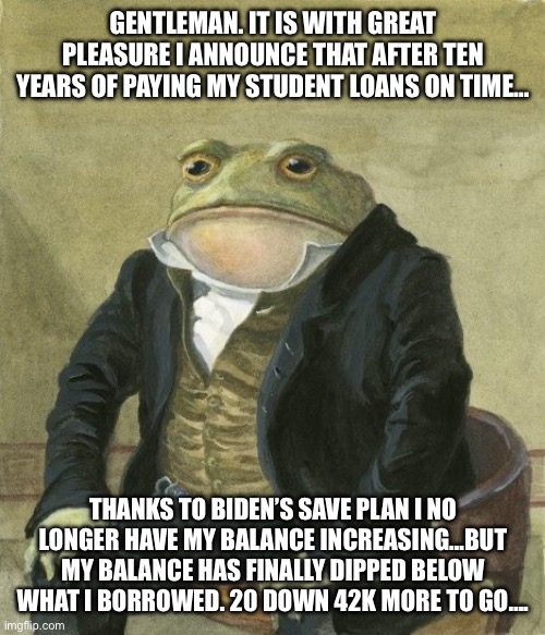 I’m crying right now ngl | GENTLEMAN. IT IS WITH GREAT PLEASURE I ANNOUNCE THAT AFTER TEN YEARS OF PAYING MY STUDENT LOANS ON TIME…; THANKS TO BIDEN’S SAVE PLAN I NO LONGER HAVE MY BALANCE INCREASING…BUT MY BALANCE HAS FINALLY DIPPED BELOW WHAT I BORROWED. 20 DOWN 42K MORE TO GO…. | image tagged in gentleman frog,freedom,student loans,biden,joe biden | made w/ Imgflip meme maker