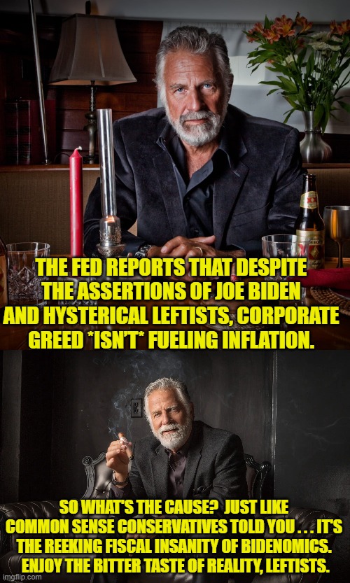 Reality bites, eh leftists? | THE FED REPORTS THAT DESPITE THE ASSERTIONS OF JOE BIDEN AND HYSTERICAL LEFTISTS, CORPORATE GREED *ISN’T* FUELING INFLATION. SO WHAT'S THE CAUSE?  JUST LIKE COMMON SENSE CONSERVATIVES TOLD YOU . . . IT'S THE REEKING FISCAL INSANITY OF BIDENOMICS.  ENJOY THE BITTER TASTE OF REALITY, LEFTISTS. | image tagged in yep | made w/ Imgflip meme maker