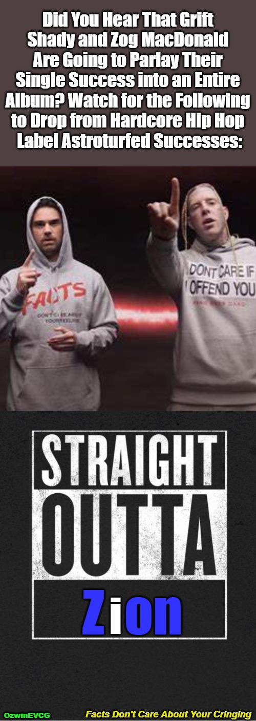 Facts Don't Care About Your Cringing [BV] | Did You Hear That Grift 

Shady and Zog MacDonald 

Are Going to Parlay Their 

Single Success into an Entire 

Album? Watch for the Following 

to Drop from Hardcore Hip Hop 

Label Astroturfed Successes:; Z  on; i; Facts Don't Care About Your Cringing; OzwinEVCG | image tagged in ben shapiro,grift shady,tom macdonald,zog macdonald,facts vs feelings,straight outta zion | made w/ Imgflip meme maker