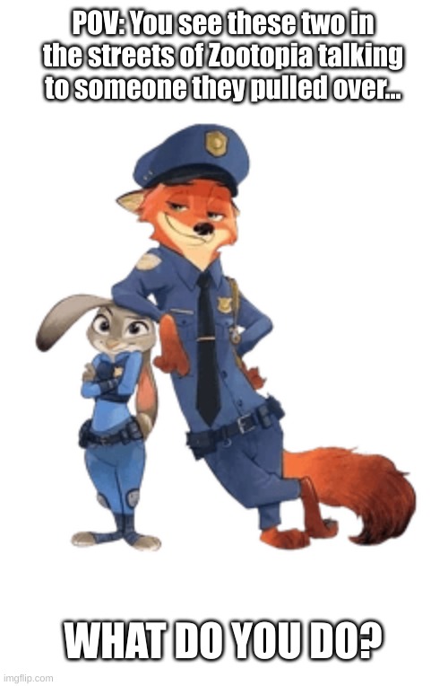 Zootopia RP! Standard Rules. | POV: You see these two in the streets of Zootopia talking to someone they pulled over... WHAT DO YOU DO? | image tagged in no erp,no you can't kill them,keep it lighthearted | made w/ Imgflip meme maker