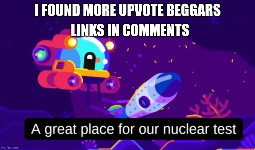 i found | LINKS IN COMMENTS; I FOUND MORE UPVOTE BEGGARS | image tagged in a great place for our nuclear test | made w/ Imgflip meme maker