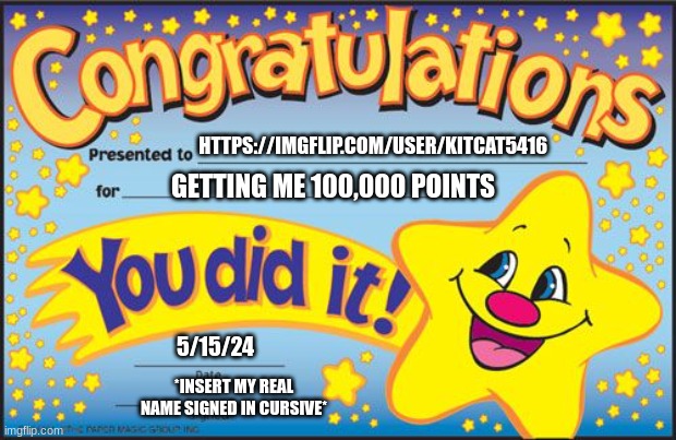 go follow https://imgflip.com/user/KitCat5416 , she helped my reach my goal of 100,000!!! ((hey if you could follow me too if yo | HTTPS://IMGFLIP.COM/USER/KITCAT5416; GETTING ME 100,000 POINTS; 5/15/24; *INSERT MY REAL NAME SIGNED IN CURSIVE* | image tagged in certificate | made w/ Imgflip meme maker