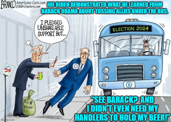 No worries BIBI . . . the U.S. BELIEVES in committing to its allies . . . sometimes. | JOE BIDEN DEMONSTRATED WHAT HE LEARNED FROM BARACK OBAMA ABOUT TOSSING ALLIES UNDER THE BUS. "SEE BARACK?  AND I DIDN'T EVEN NEED MY HANDLERS TO HOLD MY BEER!" | image tagged in yep | made w/ Imgflip meme maker