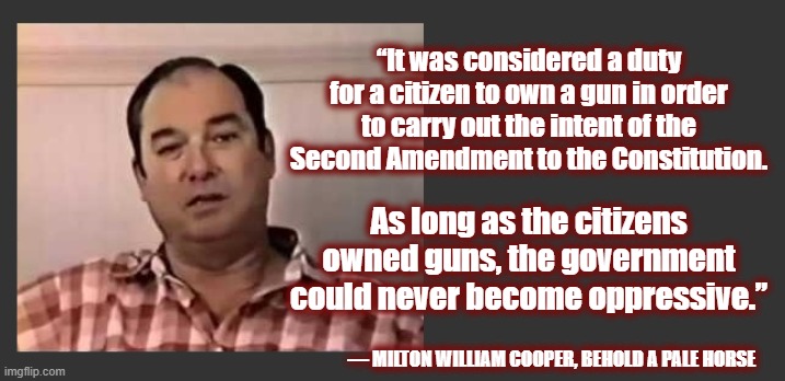 Exactly! | “It was considered a duty for a citizen to own a gun in order to carry out the intent of the Second Amendment to the Constitution. As long as the citizens owned guns, the government could never become oppressive.”; ― MILTON WILLIAM COOPER, BEHOLD A PALE HORSE | image tagged in 2a,guns,anti gun control,bill cooper,maga | made w/ Imgflip meme maker