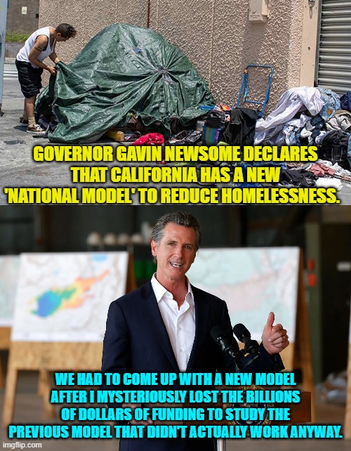 A day without the leftist equivalent of sunshine is a day without a blackout. | GOVERNOR GAVIN NEWSOME DECLARES THAT CALIFORNIA HAS A NEW 'NATIONAL MODEL' TO REDUCE HOMELESSNESS. WE HAD TO COME UP WITH A NEW MODEL AFTER I MYSTERIOUSLY LOST THE BILLIONS OF DOLLARS OF FUNDING TO STUDY THE PREVIOUS MODEL THAT DIDN'T ACTUALLY WORK ANYWAY. | image tagged in yep | made w/ Imgflip meme maker