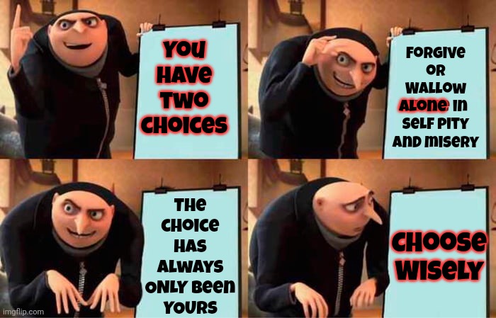 It's A Hard Choice But It IS Your Choice | You have two choices; Forgive or Wallow alone in self pity and misery; Choose
Wisely; The choice has always ONLY been
YOURS; alone | image tagged in memes,gru's plan,choose wisely,the choice is yours,life hurts,forgive often | made w/ Imgflip meme maker