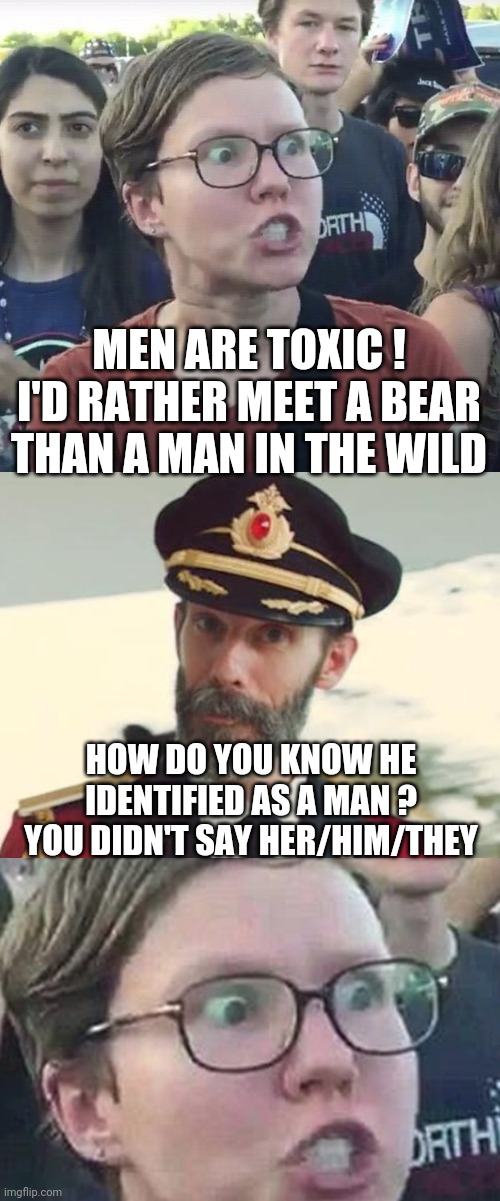 Liberal Toxicity | MEN ARE TOXIC !
I'D RATHER MEET A BEAR THAN A MAN IN THE WILD; HOW DO YOU KNOW HE IDENTIFIED AS A MAN ?
YOU DIDN'T SAY HER/HIM/THEY | image tagged in triggered feminist,captain obvious,triggered liberal,leftists,democrats | made w/ Imgflip meme maker