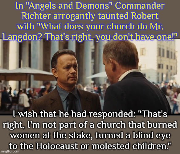 The movie is about the Catholic church's past actions coming back to haunt them. | In "Angels and Demons" Commander Richter arrogantly taunted Robert with "What does your church do Mr. Langdon? That's right, you don't have one!"; I wish that he had responded: "That's
right, I'm not part of a church that burned
women at the stake, turned a blind eye
to the Holocaust or molested children." | image tagged in christian apologists,history of the world,ive committed various war crimes,fascists,illuminati,betrayal | made w/ Imgflip meme maker