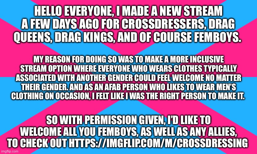 With permission given, I’d like to invite you to check out my new stream. :) | HELLO EVERYONE, I MADE A NEW STREAM A FEW DAYS AGO FOR CROSSDRESSERS, DRAG QUEENS, DRAG KINGS, AND OF COURSE FEMBOYS. MY REASON FOR DOING SO WAS TO MAKE A MORE INCLUSIVE STREAM OPTION WHERE EVERYONE WHO WEARS CLOTHES TYPICALLY ASSOCIATED WITH ANOTHER GENDER COULD FEEL WELCOME NO MATTER THEIR GENDER. AND AS AN AFAB PERSON WHO LIKES TO WEAR MEN’S CLOTHING ON OCCASION, I FELT LIKE I WAS THE RIGHT PERSON TO MAKE IT. SO WITH PERMISSION GIVEN, I’D LIKE TO WELCOME ALL YOU FEMBOYS, AS WELL AS ANY ALLIES, TO CHECK OUT HTTPS://IMGFLIP.COM/M/CROSSDRESSING | image tagged in crossdresser,crossdressing,drag queen,drag king,femboy,streams | made w/ Imgflip meme maker