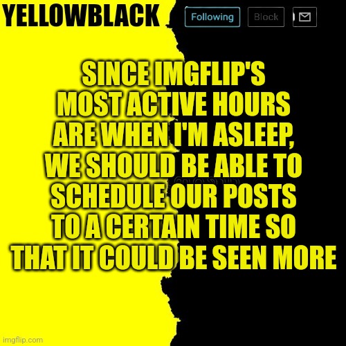 Yellowblack announcement template | SINCE IMGFLIP'S MOST ACTIVE HOURS ARE WHEN I'M ASLEEP, WE SHOULD BE ABLE TO SCHEDULE OUR POSTS TO A CERTAIN TIME SO THAT IT COULD BE SEEN MORE | image tagged in yellowblack announcement template,imgflip | made w/ Imgflip meme maker