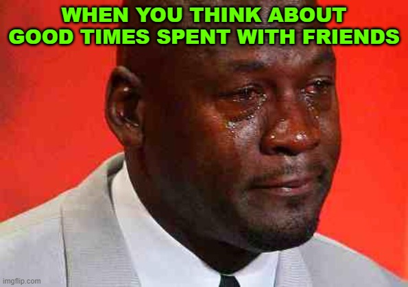 crying michael jordan | WHEN YOU THINK ABOUT GOOD TIMES SPENT WITH FRIENDS | image tagged in crying michael jordan | made w/ Imgflip meme maker