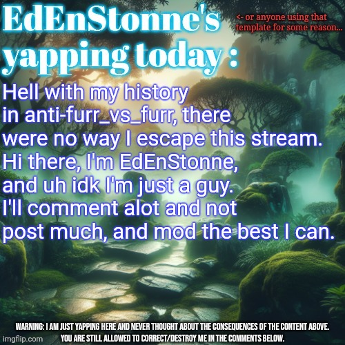 Alr, let's know people there ! Surely nothing will go wron- | Hell with my history in anti-furr_vs_furr, there were no way I escape this stream.
Hi there, I'm EdEnStonne, and uh idk I'm just a guy.
I'll comment alot and not post much, and mod the best I can. | image tagged in edenstonne's yapping template | made w/ Imgflip meme maker