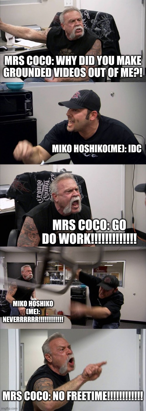 america chopper argument meme :3 | MRS COCO: WHY DID YOU MAKE GROUNDED VIDEOS OUT OF ME?! MIKO HOSHIKO(ME): IDC; MRS COCO: GO DO WORK!!!!!!!!!!!!! MIKO HOSHIKO (ME): NEVERRRRRR!!!!!!!!!!!!! MRS COCO: NO FREETIME!!!!!!!!!!!! | image tagged in memes,american chopper argument | made w/ Imgflip meme maker