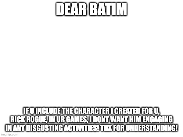 DEAR BATIM; IF U INCLUDE THE CHARACTER I CREATED FOR U, RICK ROGUE, IN UR GAMES, I DONT WANT HIM ENGAGING IN ANY DISGUSTING ACTIVITIES! THX FOR UNDERSTANDING! | made w/ Imgflip meme maker