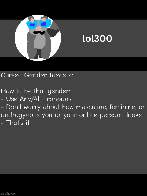 My mind always comes up with unusual (but still valid) gender identities so here we go | Cursed Gender Ideas 2:
 
How to be that gender:
- Use Any/All pronouns
- Don't worry about how masculine, feminine, or androgynous you or your online persona looks
- That's it | image tagged in lol300 announcement template but straight to the point | made w/ Imgflip meme maker