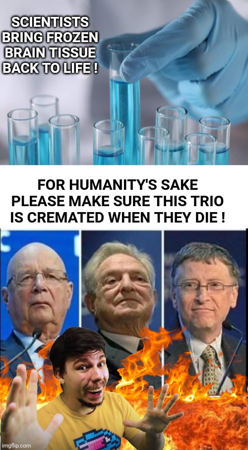 Burn Soros, Schwab and Gates mad scientists | SCIENTISTS BRING FROZEN BRAIN TISSUE BACK TO LIFE ! FOR HUMANITY'S SAKE PLEASE MAKE SURE THIS TRIO IS CREMATED WHEN THEY DIE ! | image tagged in blank white template,elites 2,flamethrower | made w/ Imgflip meme maker