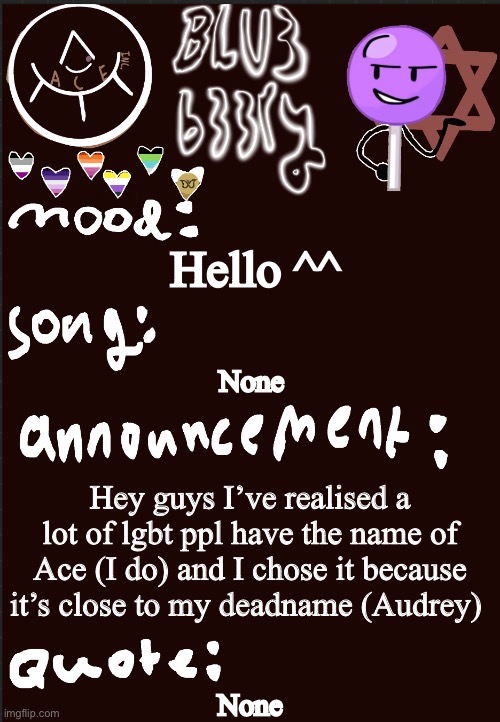 Blu3’s announcement temp | Hello ^^; None; Hey guys I’ve realised a lot of lgbt ppl have the name of Ace (I do) and I chose it because it’s close to my deadname (Audrey); None | image tagged in blu3 s announcement temp | made w/ Imgflip meme maker