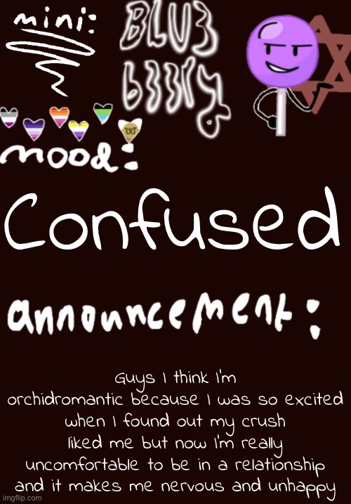 Mini Blu3 announcement temp | Confused; Guys I think I’m orchidromantic because I was so excited when I found out my crush liked me but now I’m really uncomfortable to be in a relationship and it makes me nervous and unhappy | image tagged in mini blu3 announcement temp | made w/ Imgflip meme maker