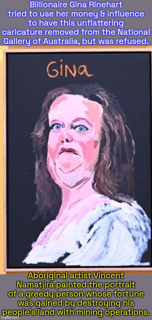Her attempt to get it taken down made it famous. | Billionaire Gina Rinehart tried to use her money & influence to have this unflattering caricature removed from the National Gallery of Australia, but was refused. Aboriginal artist Vincent Namatjira painted the portrait of a greedy person whose fortune was gained by destroying his people's land with mining operations. | image tagged in white supremacy,pollution,environment,inequality,mad karma,mega karen | made w/ Imgflip meme maker
