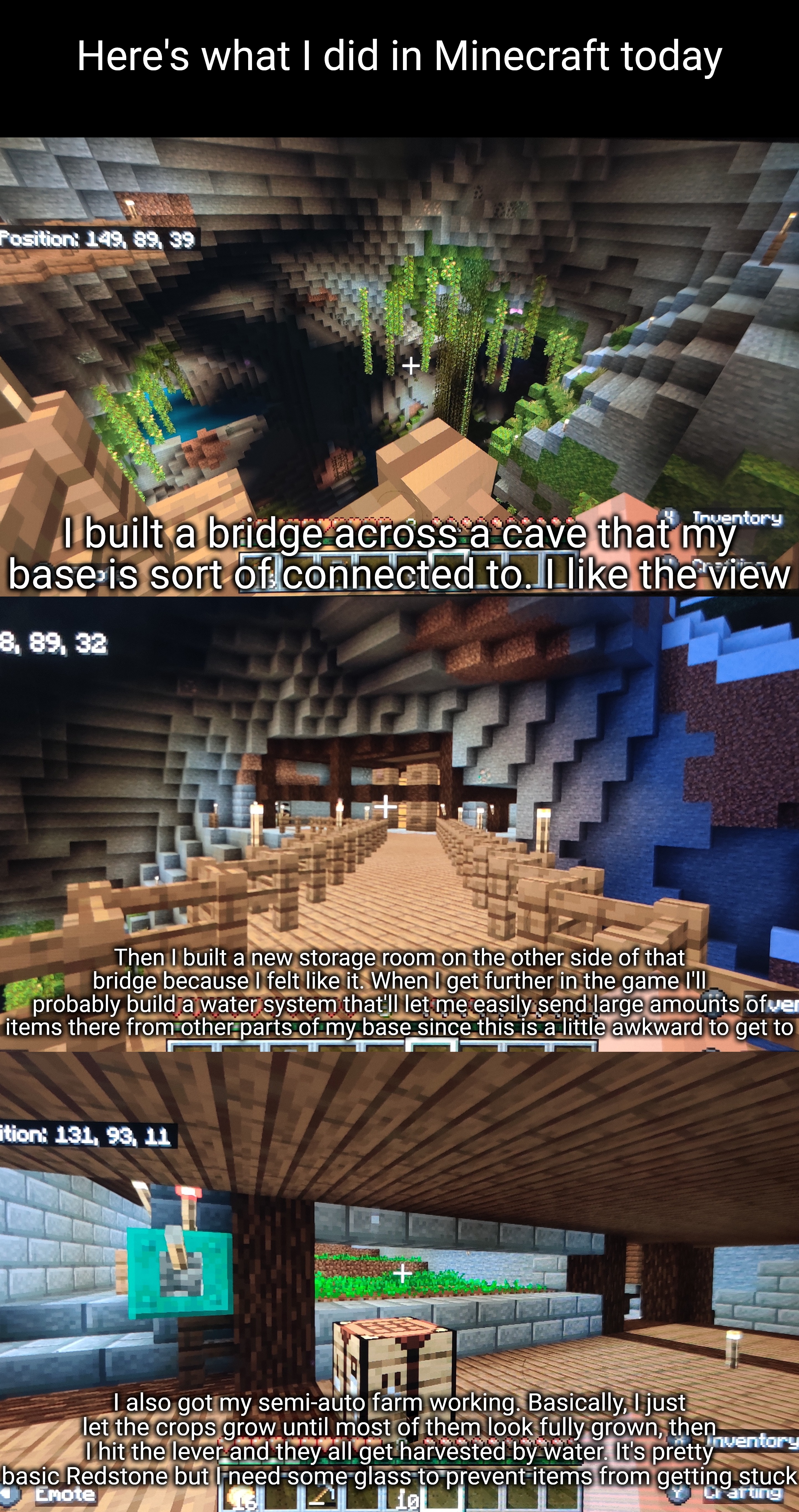 Pretty soon I'll probably build myself some better access to the river so I can find some sand to make glass | Here's what I did in Minecraft today; I built a bridge across a cave that my base is sort of connected to. I like the view; Then I built a new storage room on the other side of that bridge because I felt like it. When I get further in the game I'll probably build a water system that'll let me easily send large amounts of items there from other parts of my base since this is a little awkward to get to; I also got my semi-auto farm working. Basically, I just let the crops grow until most of them look fully grown, then I hit the lever and they all get harvested by water. It's pretty basic Redstone but I need some glass to prevent items from getting stuck | made w/ Imgflip meme maker