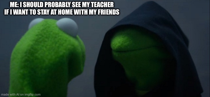 Evil Kermit | ME: I SHOULD PROBABLY SEE MY TEACHER IF I WANT TO STAY AT HOME WITH MY FRIENDS | image tagged in memes,evil kermit | made w/ Imgflip meme maker