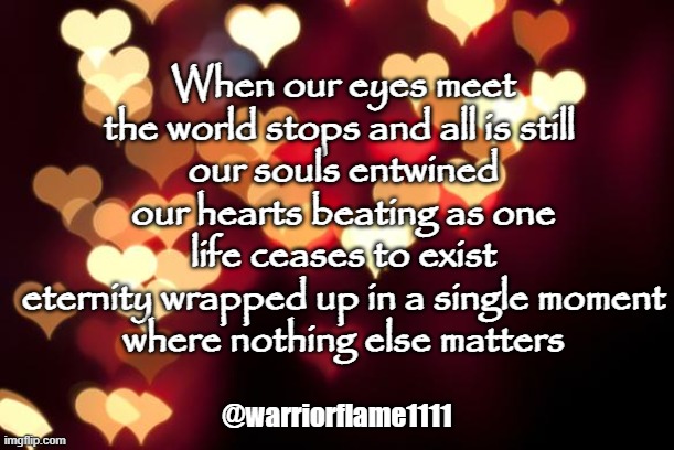 Twinflames | When our eyes meet
the world stops and all is still 
our souls entwined
our hearts beating as one
life ceases to exist
eternity wrapped up in a single moment
where nothing else matters; @warriorflame1111 | image tagged in hearts,beating as one,connected for eternity | made w/ Imgflip meme maker