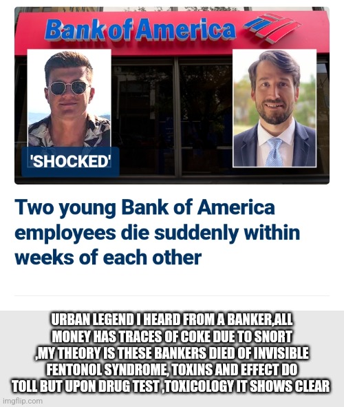Bank of America hypothesis | URBAN LEGEND I HEARD FROM A BANKER,ALL MONEY HAS TRACES OF COKE DUE TO SNORT ,MY THEORY IS THESE BANKERS DIED OF INVISIBLE FENTONOL SYNDROME, TOXINS AND EFFECT DO TOLL BUT UPON DRUG TEST ,TOXICOLOGY IT SHOWS CLEAR | image tagged in bank,fentonol,job | made w/ Imgflip meme maker