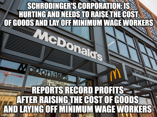 Schrodinger's Corporation | SCHRODINGER'S CORPORATION: IS HURTING AND NEEDS TO RAISE THE COST OF GOODS AND LAY OFF MINIMUM WAGE WORKERS; REPORTS RECORD PROFITS AFTER RAISING THE COST OF GOODS AND LAYING OFF MINIMUM WAGE WORKERS | image tagged in corporations,corporate greed,economics,capitalism,inflation | made w/ Imgflip meme maker