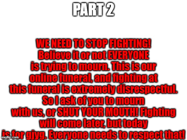 WE NEED TO STOP FIGHTING! Believe it or not EVERYONE is trying to mourn. This is our online funeral, and fighting at this funeral is extremely disrespectful. So I ask of you to mourn with us, or SHUT YOUR MOUTH! Fighting will come later, but today is for gjyg. Everyone needs to respect that! PART 2 | made w/ Imgflip meme maker