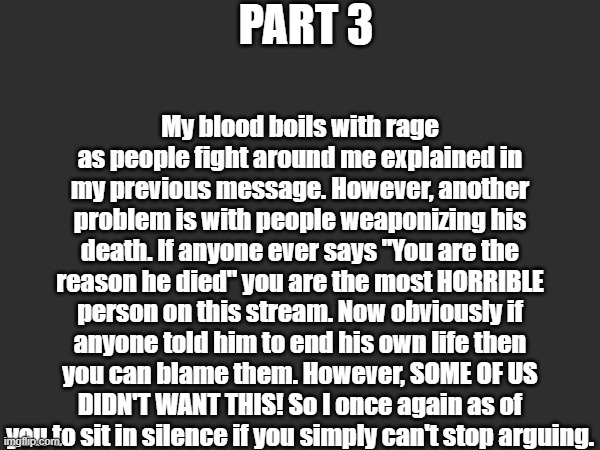 PART 3; My blood boils with rage as people fight around me explained in my previous message. However, another problem is with people weaponizing his death. If anyone ever says "You are the reason he died" you are the most HORRIBLE person on this stream. Now obviously if anyone told him to end his own life then you can blame them. However, SOME OF US DIDN'T WANT THIS! So I once again as of you to sit in silence if you simply can't stop arguing. | made w/ Imgflip meme maker