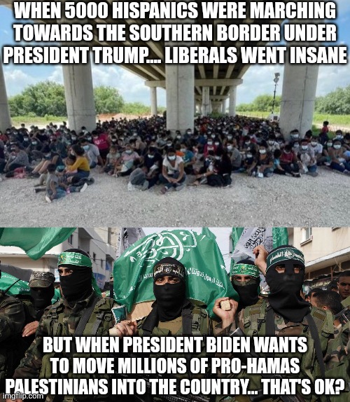 So liberals, are we moving the people who empowered a terrorist regime in Gaza to blue states? Or swing states? | WHEN 5000 HISPANICS WERE MARCHING TOWARDS THE SOUTHERN BORDER UNDER PRESIDENT TRUMP.... LIBERALS WENT INSANE; BUT WHEN PRESIDENT BIDEN WANTS TO MOVE MILLIONS OF PRO-HAMAS PALESTINIANS INTO THE COUNTRY... THAT'S OK? | image tagged in illegal immigration,hamas,democrats,stupid people,liberal hypocrisy,bad idea | made w/ Imgflip meme maker