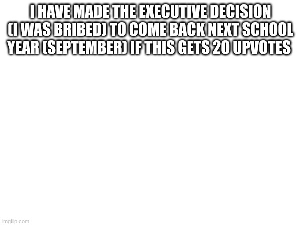 I HAVE MADE THE EXECUTIVE DECISION (I WAS BRIBED) TO COME BACK NEXT SCHOOL YEAR (SEPTEMBER) IF THIS GETS 2O UPVOTES | made w/ Imgflip meme maker
